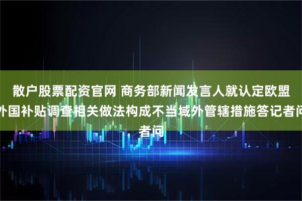散户股票配资官网 商务部新闻发言人就认定欧盟外国补贴调查相关做法构成不当域外管辖措施答记者问